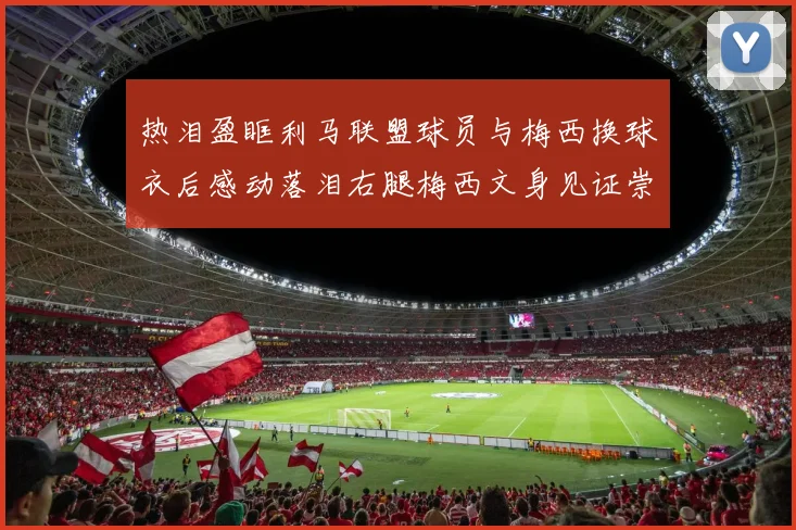 热泪盈眶利马联盟球员与梅西换球衣后感动落泪右腿梅西文身见证崇拜之情