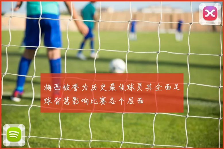 梅西被誉为历史最佳球员其全面足球智慧影响比赛各个层面
