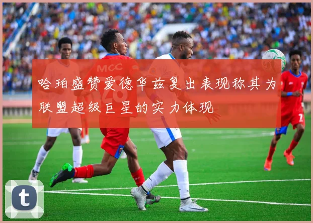 哈珀盛赞爱德华兹复出表现称其为联盟超级巨星的实力体现