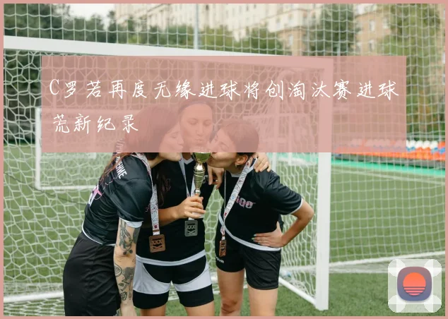 C罗若再度无缘进球将创淘汰赛进球荒新纪录