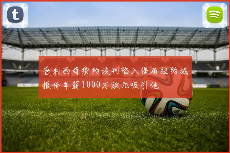 普利西奇续约谈判陷入僵局纽约城报价年薪1000万欧元吸引他