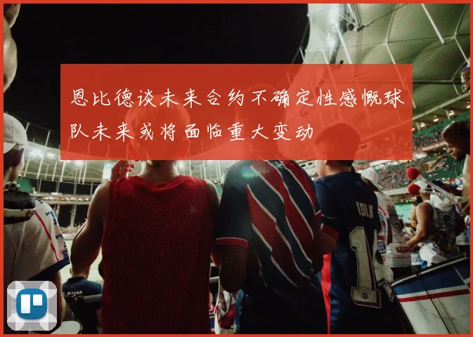 恩比德谈未来合约不确定性感慨球队未来或将面临重大变动