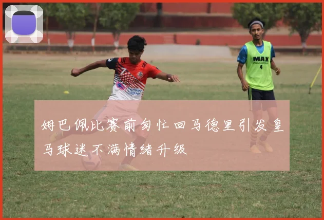 姆巴佩比赛前匆忙回马德里引发皇马球迷不满情绪升级