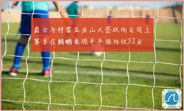 爵士与特雷亚历山大签双向合同上赛季在鹈鹕表现平平场均仅52分
