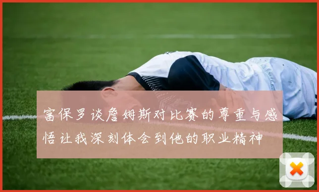 富保罗谈詹姆斯对比赛的尊重与感悟让我深刻体会到他的职业精神