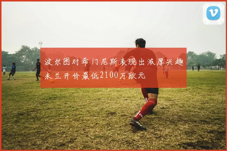 波尔图对希门尼斯表现出浓厚兴趣米兰开价最低2100万欧元