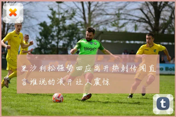 里沙利松强势回应离开热刺传闻直言谁说的滚开让人震惊