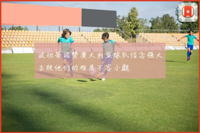 波切蒂诺赞澳大利亚球队信念强大击败他们的难度不容小觑
