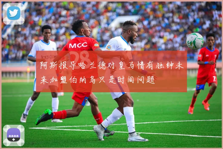 阿斯报导哈兰德对皇马情有独钟未来加盟伯纳乌只是时间问题