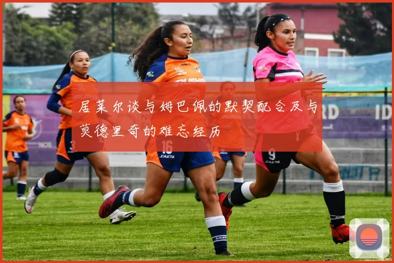 居莱尔谈与姆巴佩的默契配合及与莫德里奇的难忘经历
