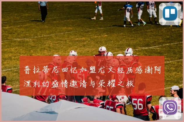 普拉蒂尼回忆加盟尤文经历感谢阿涅利的盛情邀请与荣耀之旅