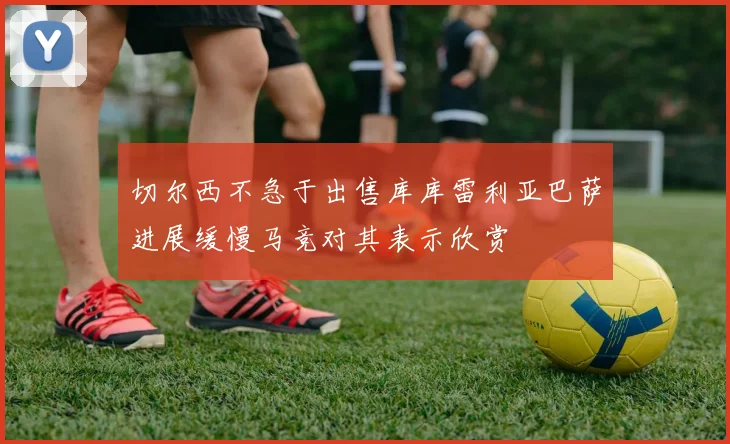 切尔西不急于出售库库雷利亚巴萨进展缓慢马竞对其表示欣赏