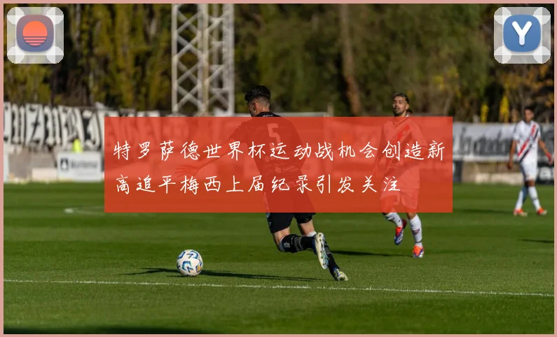 特罗萨德世界杯运动战机会创造新高追平梅西上届纪录引发关注
