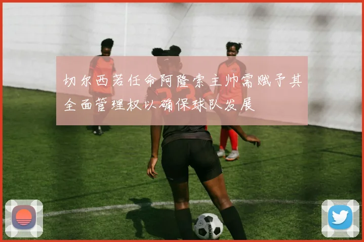 切尔西若任命阿隆索主帅需赋予其全面管理权以确保球队发展