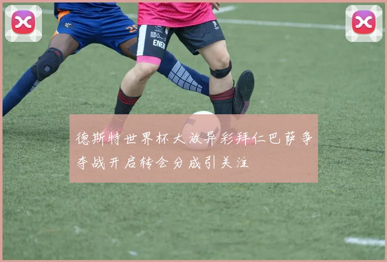 德斯特世界杯大放异彩拜仁巴萨争夺战开启转会分成引关注