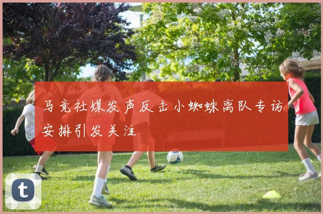 马竞社媒发声反击小蜘蛛离队专访安排引发关注