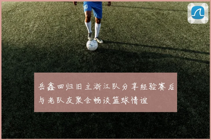 岳鑫回归旧主浙江队分享经验赛后与老队友聚会畅谈篮球情谊